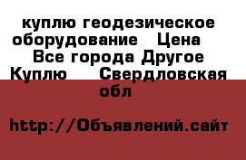 куплю геодезическое оборудование › Цена ­ - - Все города Другое » Куплю   . Свердловская обл.